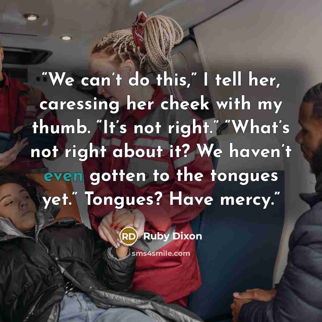 “We can’t do this,” I tell her, caressing her cheek with my thumb. “It’s not right.” “What’s not right about it? We haven’t even gotten to the tongues yet.” Tongues? Have mercy.” quote by Ruby Dixon