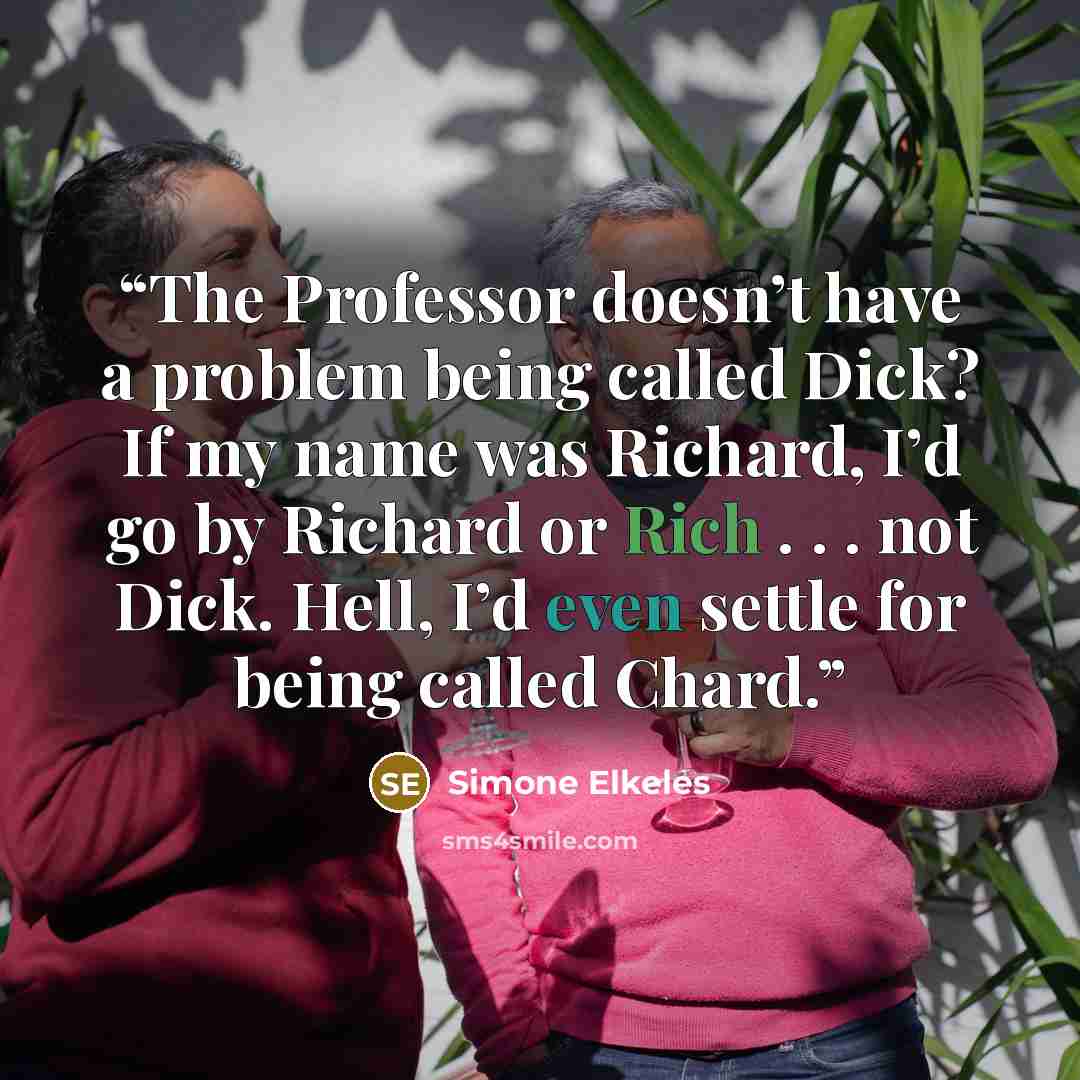 “The Professor doesn’t have a problem being called Dick? If my name was Richard, I’d go by Richard or Rich . . . not Dick. Hell, I’d even settle for being called Chard.” quote by Simone Elkeles