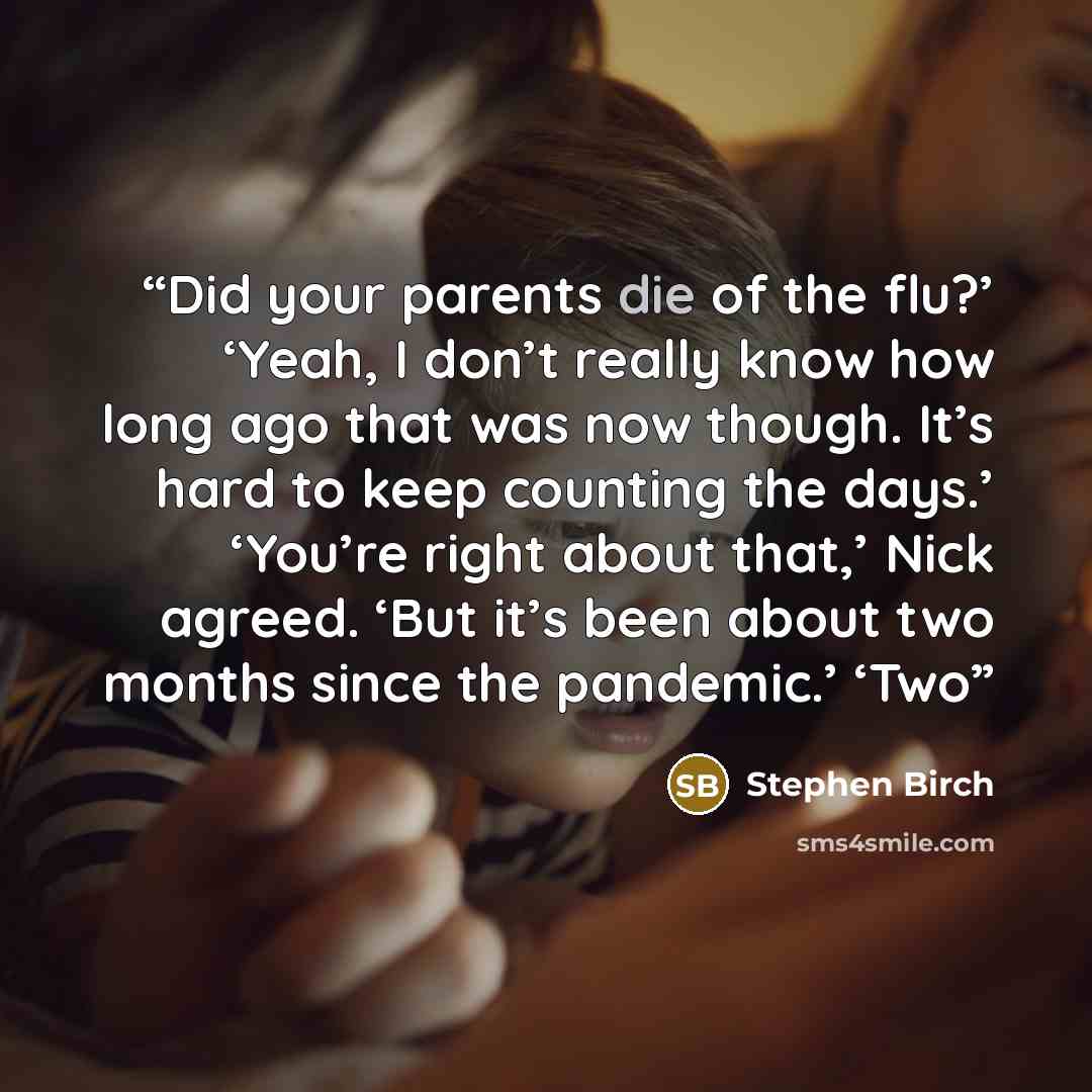 “Did your parents die of the flu?’ ‘Yeah, I don’t really know how long ago that was now though. It’s hard to keep counting the days.’ ‘You’re right about that,’ Nick agreed. ‘But it’s been about two months since the pandemic.’ ‘Two” quote by Stephen Birch