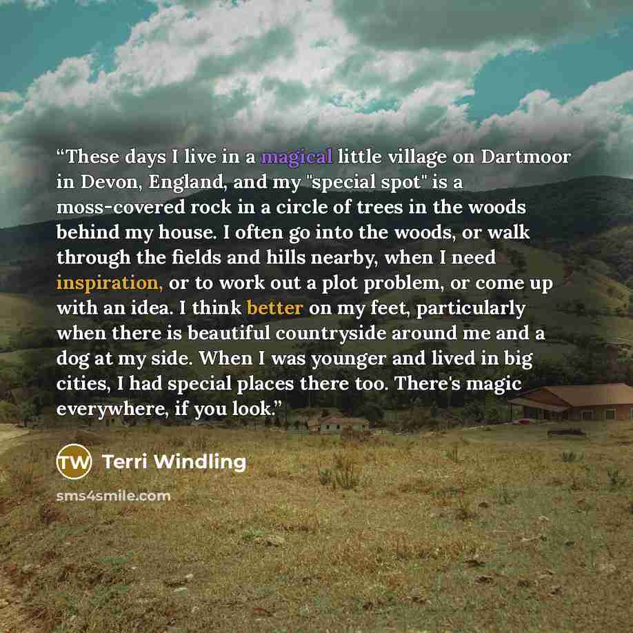 “These days I live in a magical little village on Dartmoor in Devon, England, and my "special spot" is a moss-covered rock in a circle of trees in the woods behind my house. I often go into the woods, or walk through the fields and hills nearby, when I need inspiration, or to work out a plot…” quote by Terri Windling