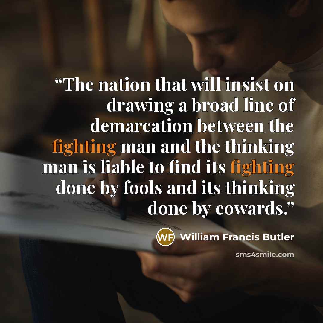 “The nation that will insist on drawing a broad line of demarcation between the fighting man and the thinking man is liable to find its fighting done by fools and its thinking done by cowards.” quote by William Francis Butler
