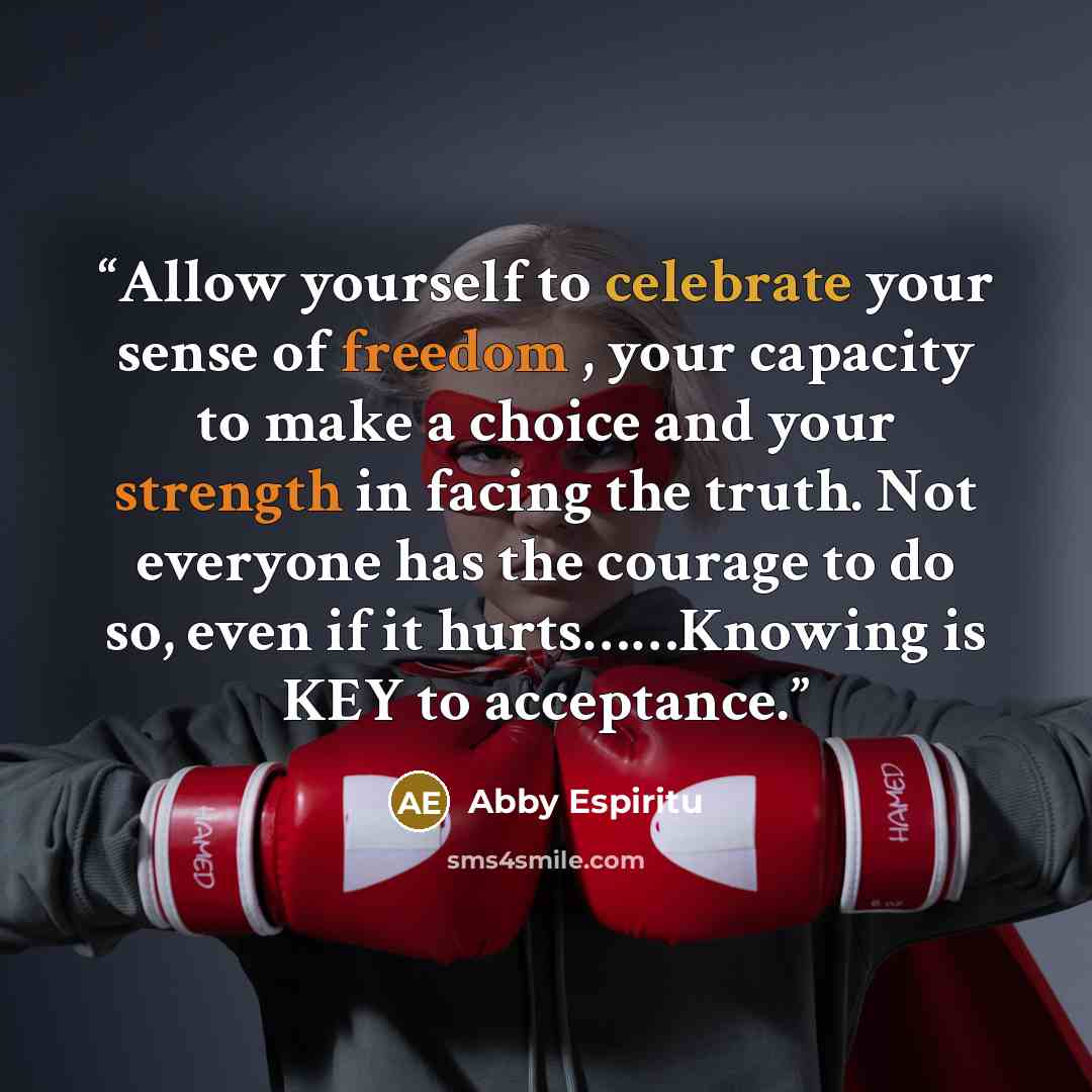 “Allow yourself to celebrate your sense of freedom , your capacity to make a choice and your strength in facing the truth. Not everyone has the courage to do so, even if it hurts……Knowing is KEY to acceptance.” quote by Abby Espiritu