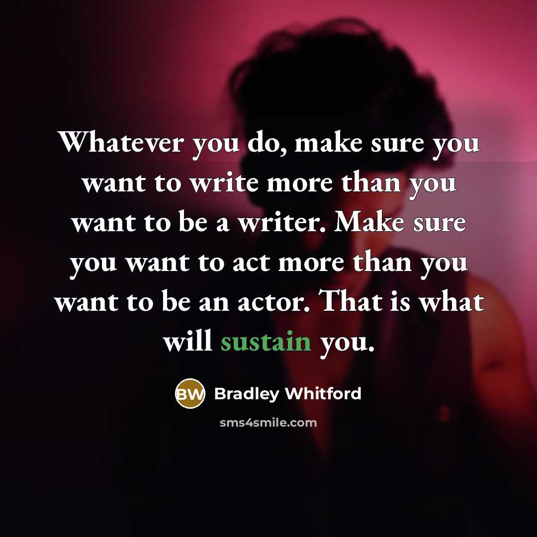 “Whatever you do, make sure you want to write more than you want to be a writer. Make sure you want to act more than you want to be an actor. That is what will sustain you.” quote by Bradley Whitford