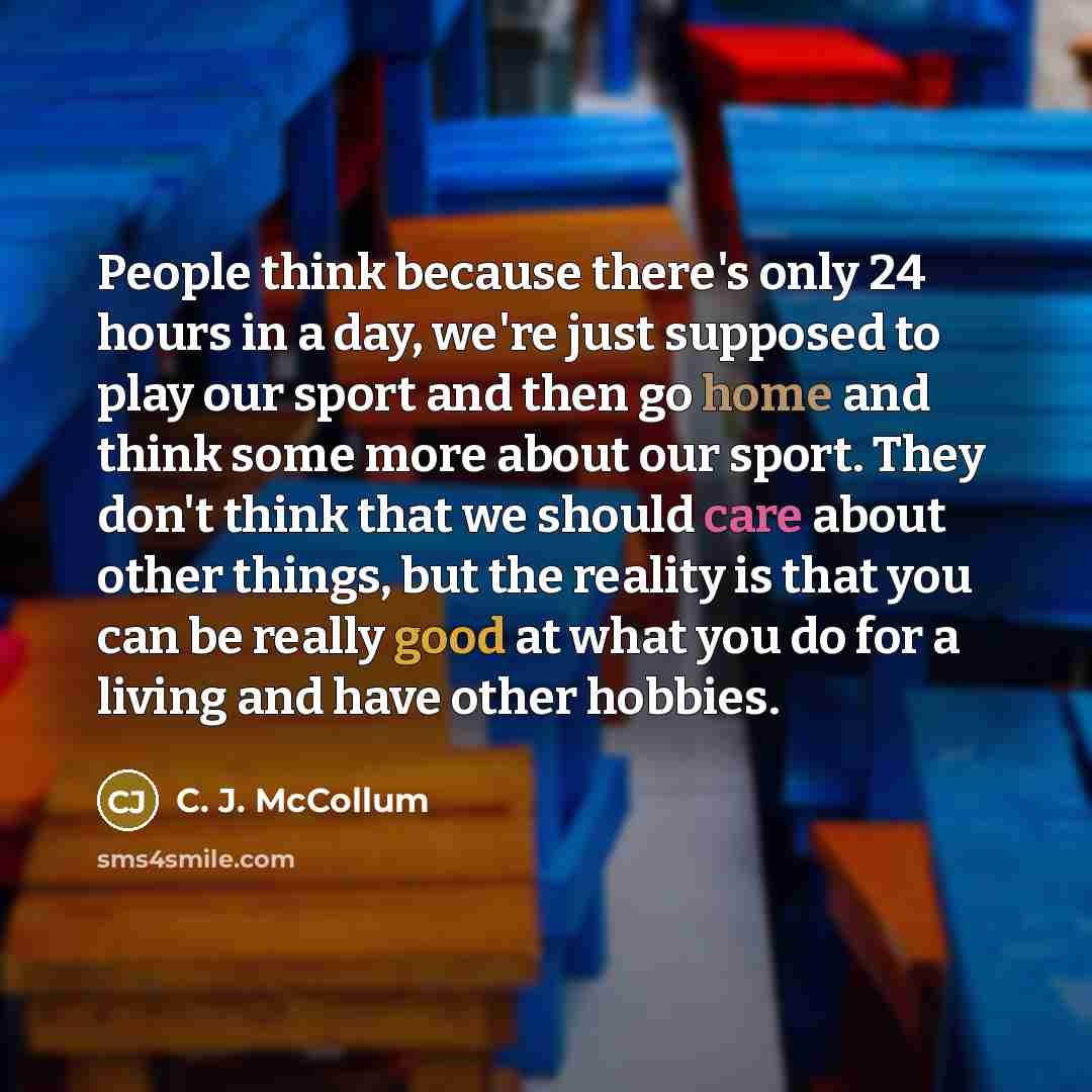 “People think because there's only 24 hours in a day, we're just supposed to play our sport and then go home and think some more about our sport. They don't think that we should care about other things, but the reality is that you can be really good at what you do for a living and have other hobbies.” quote by C. J. McCollum