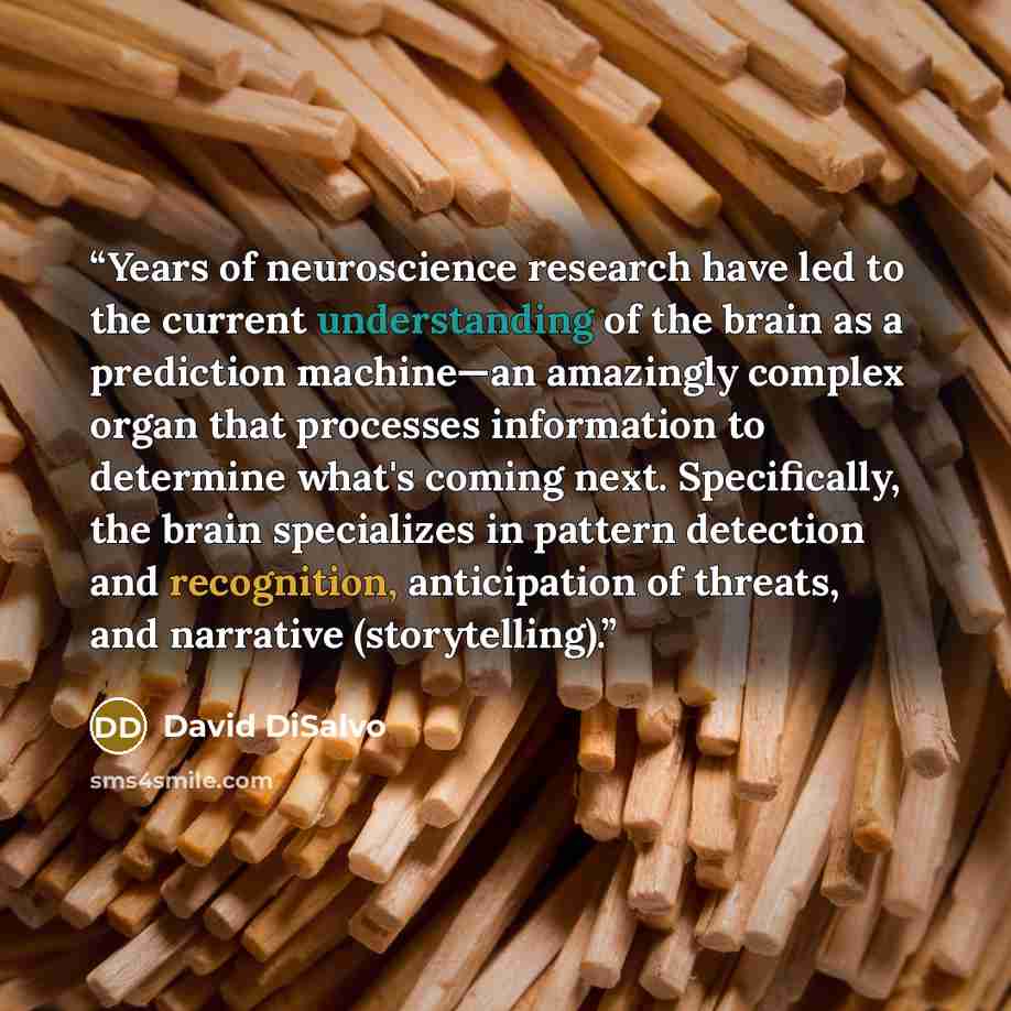 “Years of neuroscience research have led to the current understanding of the brain as a prediction machine—an amazingly complex organ that processes information to determine what's coming next. Specifically, the brain specializes in pattern detection and recognition, anticipation of threats, and…” quote by David DiSalvo