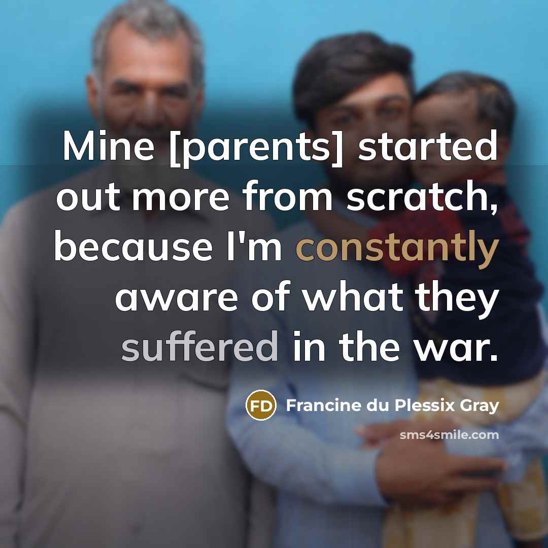“Mine [parents] started out more from scratch, because I'm constantly aware of what they suffered in the war.” quote by Francine du Plessix Gray