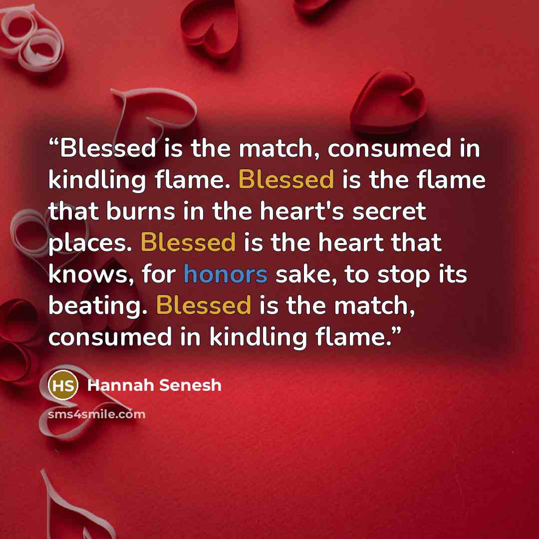 “Blessed is the match, consumed in kindling flame. Blessed is the flame that burns in the heart's secret places. Blessed is the heart that knows, for honors sake, to stop its beating. Blessed is the match, consumed in kindling flame.” quote by Hannah Senesh
