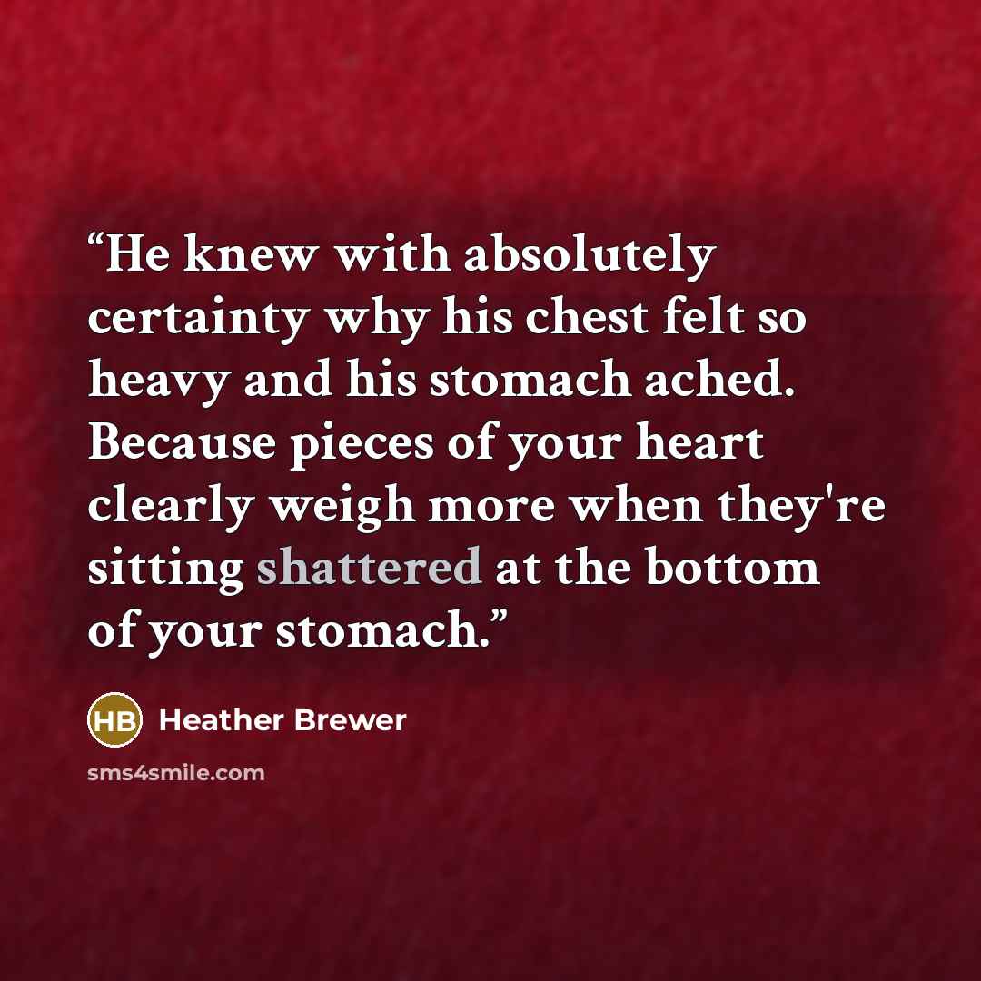 “He knew with absolutely certainty why his chest felt so heavy and his stomach ached. Because pieces of your heart clearly weigh more when they're sitting shattered at the bottom of your stomach.” quote by Heather Brewer