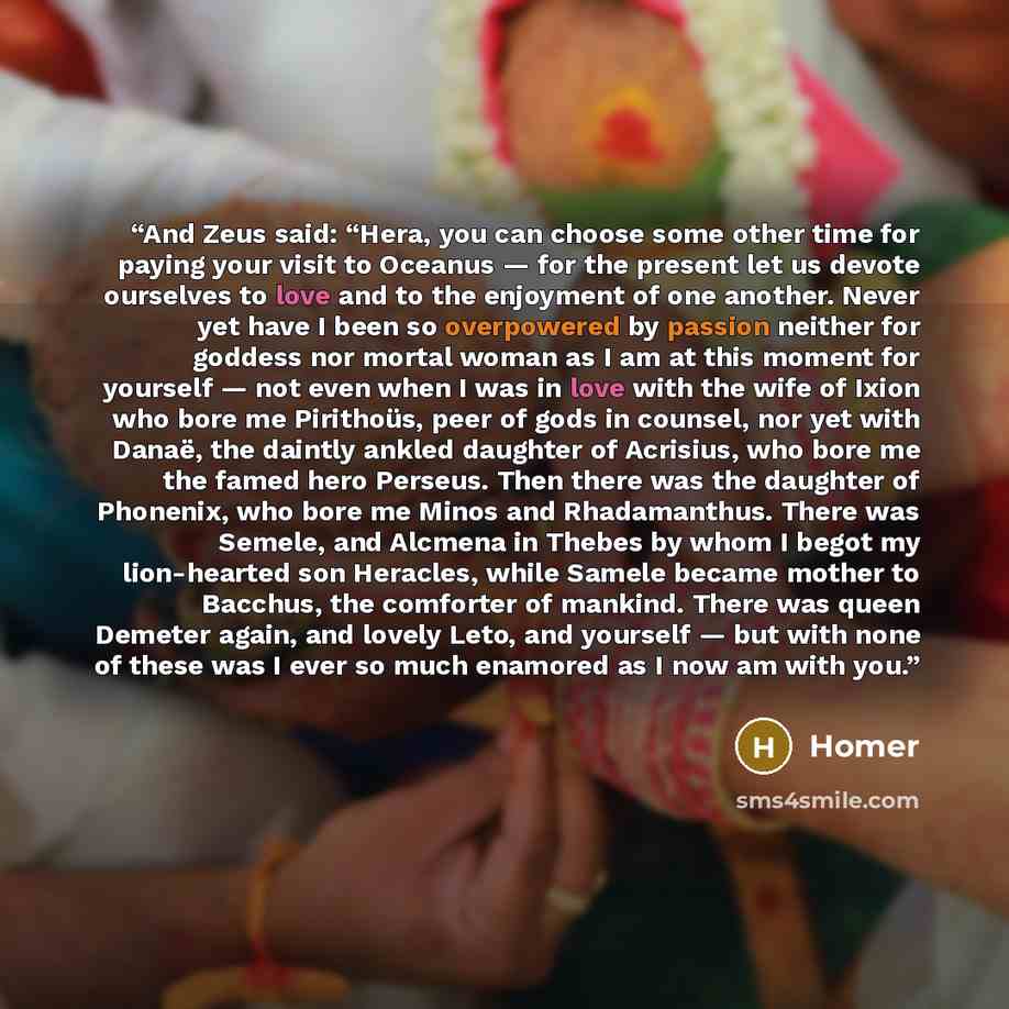 “And Zeus said: “Hera, you can choose some other time for paying your visit to Oceanus — for the present let us devote ourselves to love and to the enjoyment of one another. Never yet have I been so overpowered by passion neither for goddess nor mortal woman as I am at this moment for yourself…” quote by Homer