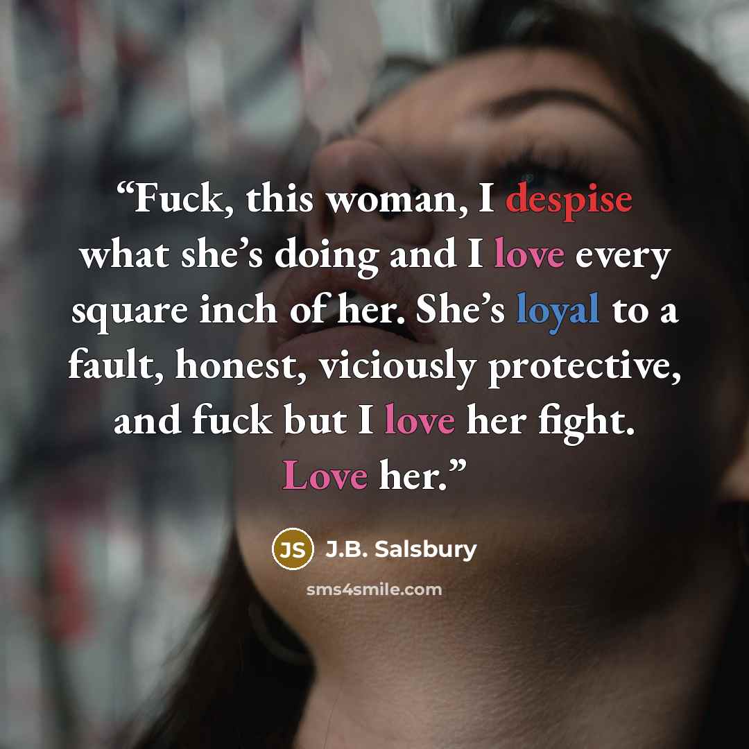 “Fuck, this woman, I despise what she’s doing and I love every square inch of her. She’s loyal to a fault, honest, viciously protective, and fuck but I love her fight. Love her.” quote by J.B. Salsbury
