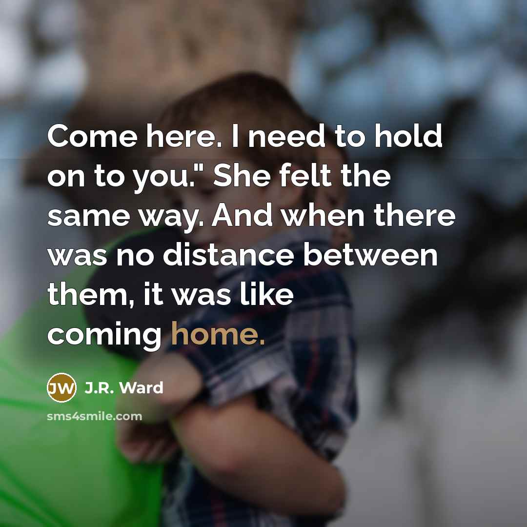 “Come here. I need to hold on to you." She felt the same way. And when there was no distance between them, it was like coming home.” quote by J.R. Ward