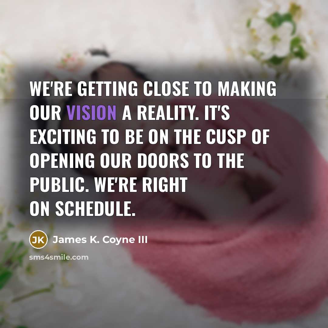 “We're getting close to making our vision a reality. It's exciting to be on the cusp of opening our doors to the public. We're right on schedule.” quote by James K. Coyne III