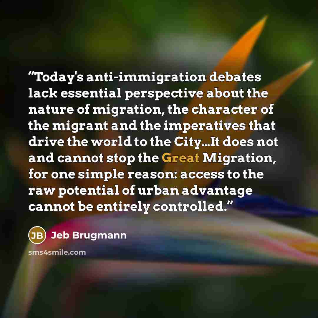 “Today's anti-immigration debates lack essential perspective about the nature of migration, the character of the migrant and the imperatives that drive the world to the City…It does not and cannot stop the Great Migration, for one simple reason: access to the raw potential of urban advantage cannot…” quote by Jeb Brugmann