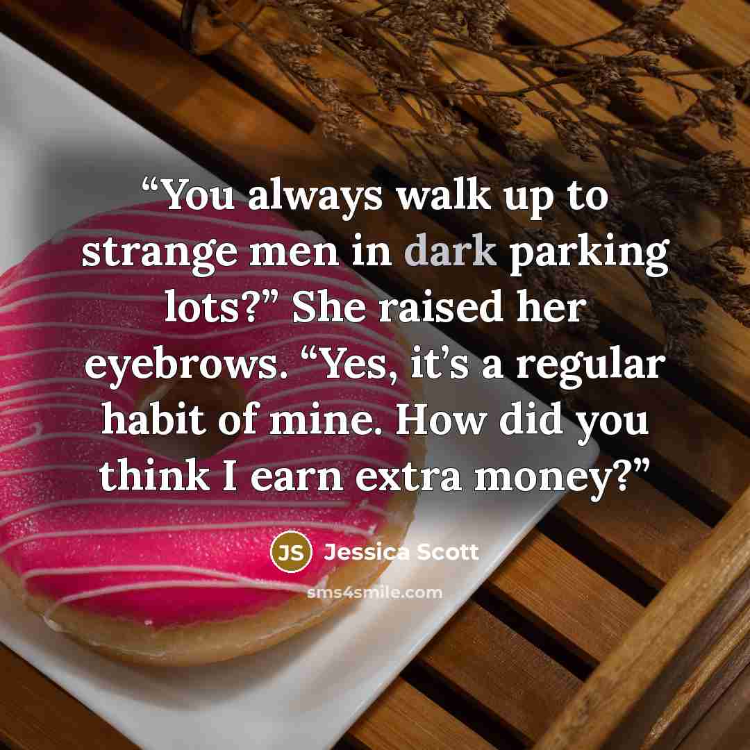 “You always walk up to strange men in dark parking lots?” She raised her eyebrows. “Yes, it’s a regular habit of mine. How did you think I earn extra money?” quote by Jessica Scott