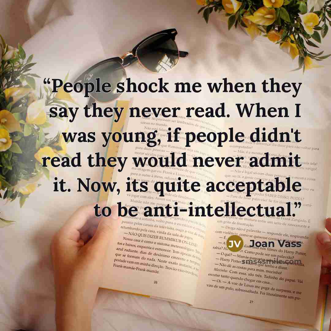 “People shock me when they say they never read. When I was young, if people didn't read they would never admit it. Now, its quite acceptable to be anti-intellectual.” quote by Joan Vass
