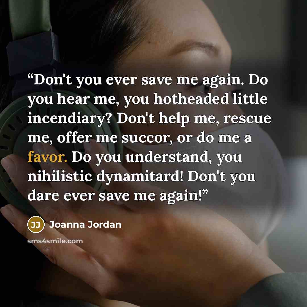 “Don't you ever save me again. Do you hear me, you hotheaded little incendiary? Don't help me, rescue me, offer me succor, or do me a favor. Do you understand, you nihilistic dynamitard! Don't you dare ever save me again!” quote by Joanna Jordan