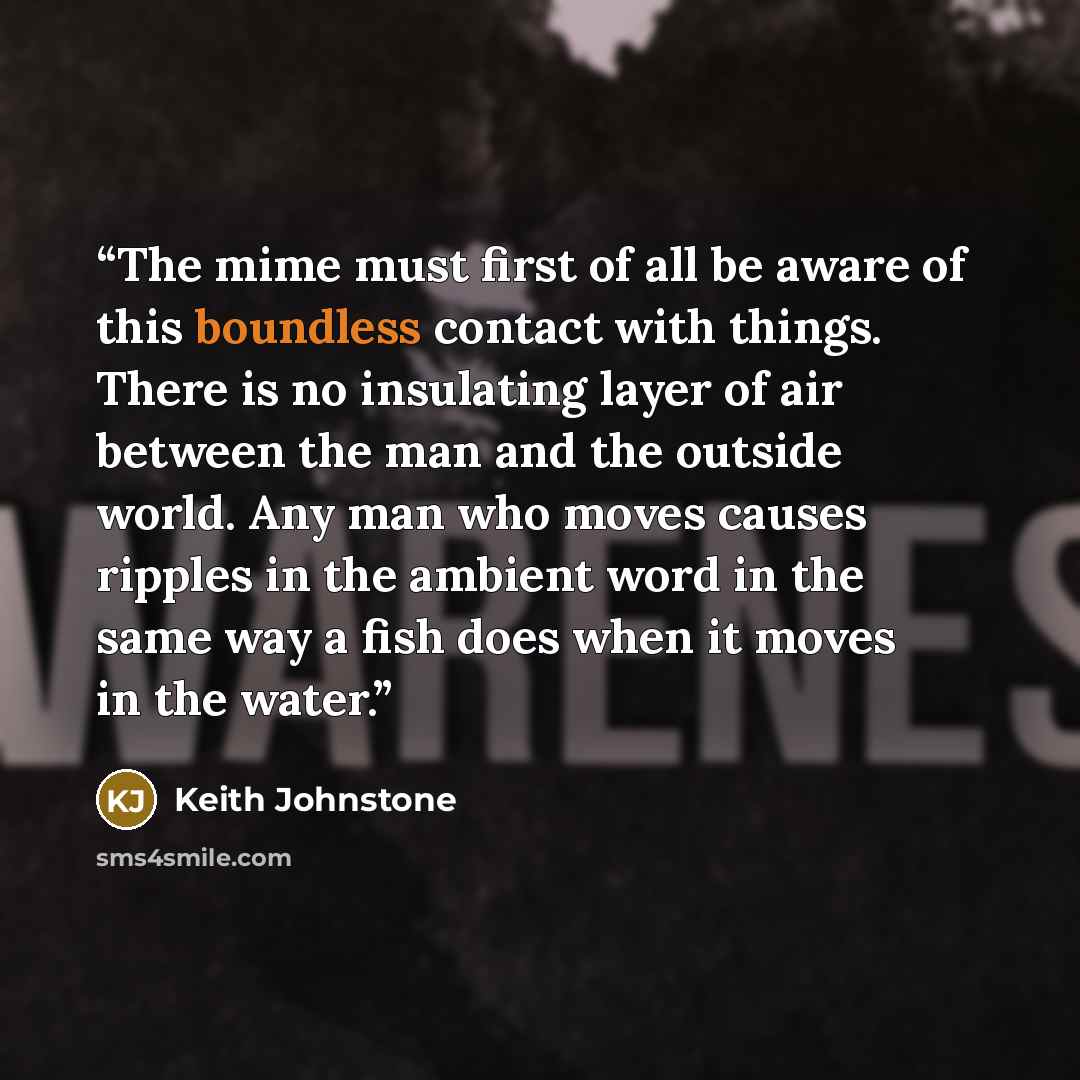 “The mime must first of all be aware of this boundless contact with things. There is no insulating layer of air between the man and the outside world. Any man who moves causes ripples in the ambient word in the same way a fish does when it moves in the water.” quote by Keith Johnstone