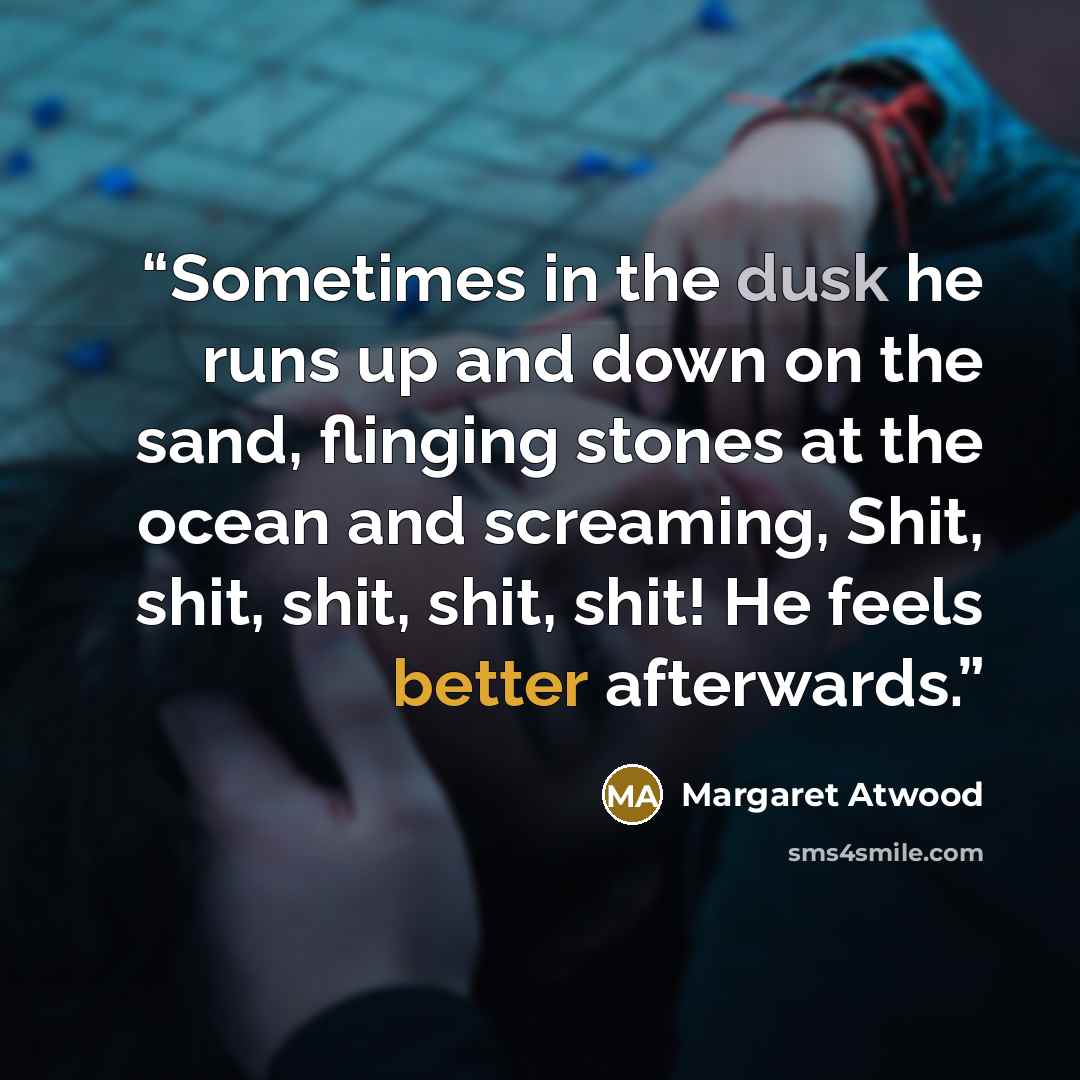 “Sometimes in the dusk he runs up and down on the sand, flinging stones at the ocean and screaming, Shit, shit, shit, shit, shit! He feels better afterwards.” quote by Margaret Atwood