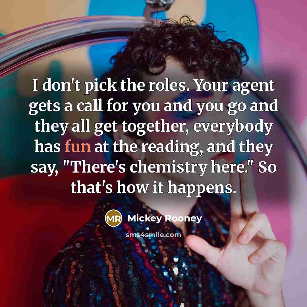 “I don't pick the roles. Your agent gets a call for you and you go and they all get together, everybody has fun at the reading, and they say, "There's chemistry here." So that's how it happens.” quote by Mickey Rooney