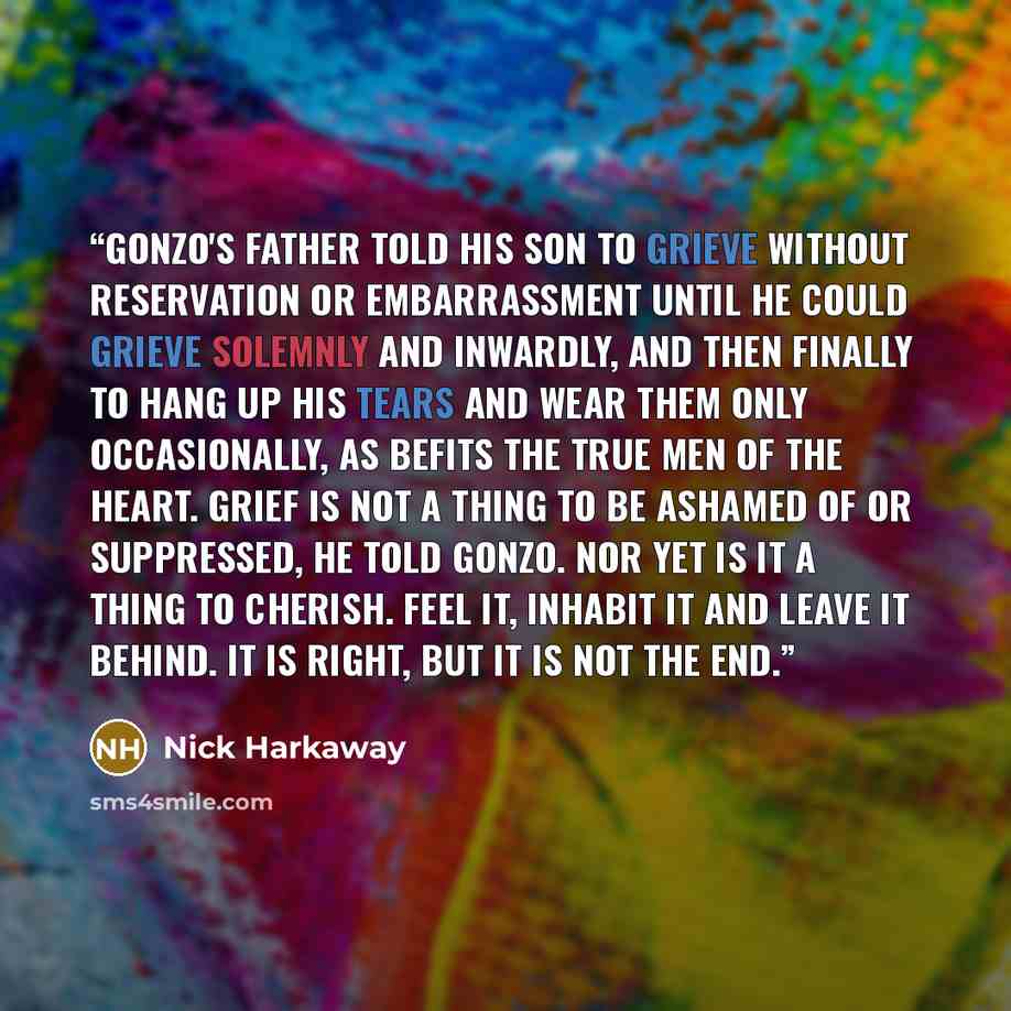 “Gonzo's father told his son to grieve without reservation or embarrassment until he could grieve solemnly and inwardly, and then finally to hang up his tears and wear them only occasionally, as befits the true men of the heart. Grief is not a thing to be ashamed of or suppressed, he told Gonzo…” quote by Nick Harkaway