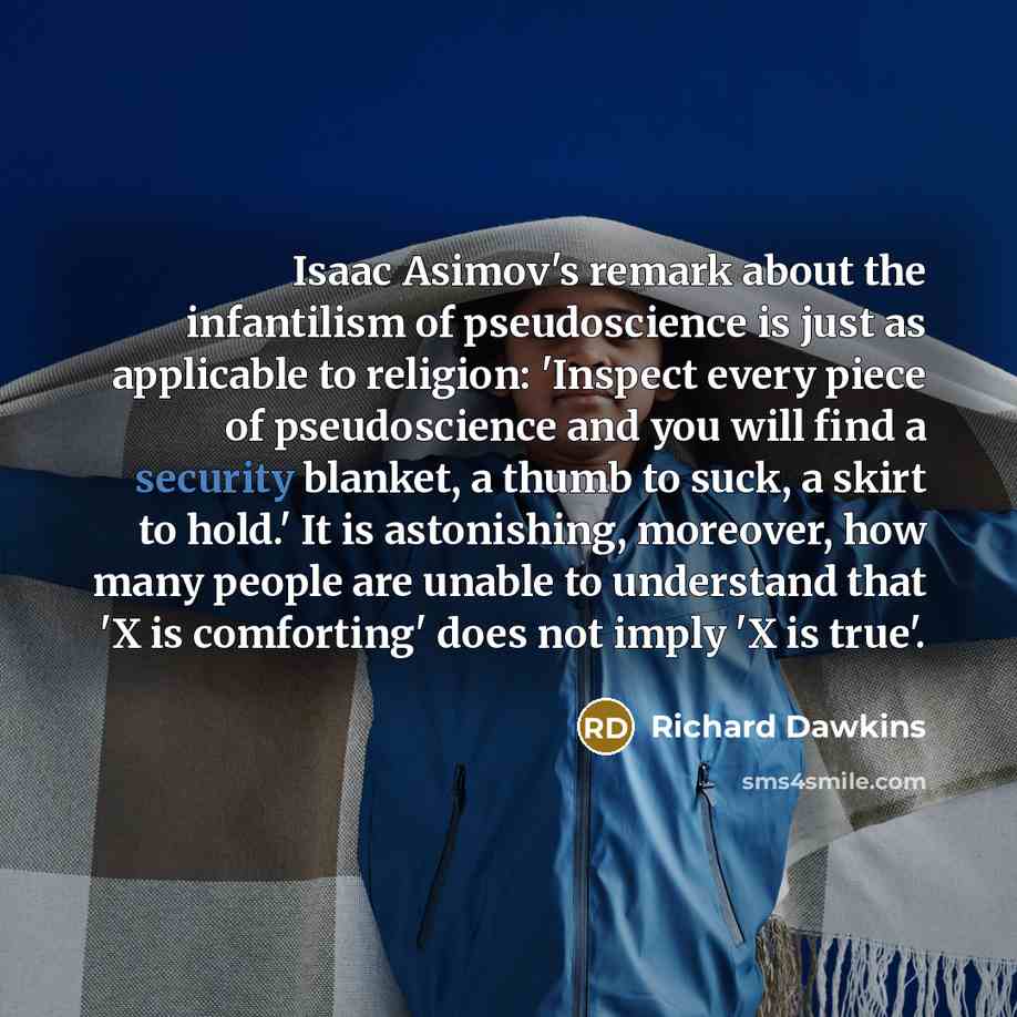 “Isaac Asimov's remark about the infantilism of pseudoscience is just as applicable to religion: 'Inspect every piece of pseudoscience and you will find a security blanket, a thumb to suck, a skirt to hold.' It is astonishing, moreover, how many people are unable to understand that 'X is…” quote by Richard Dawkins