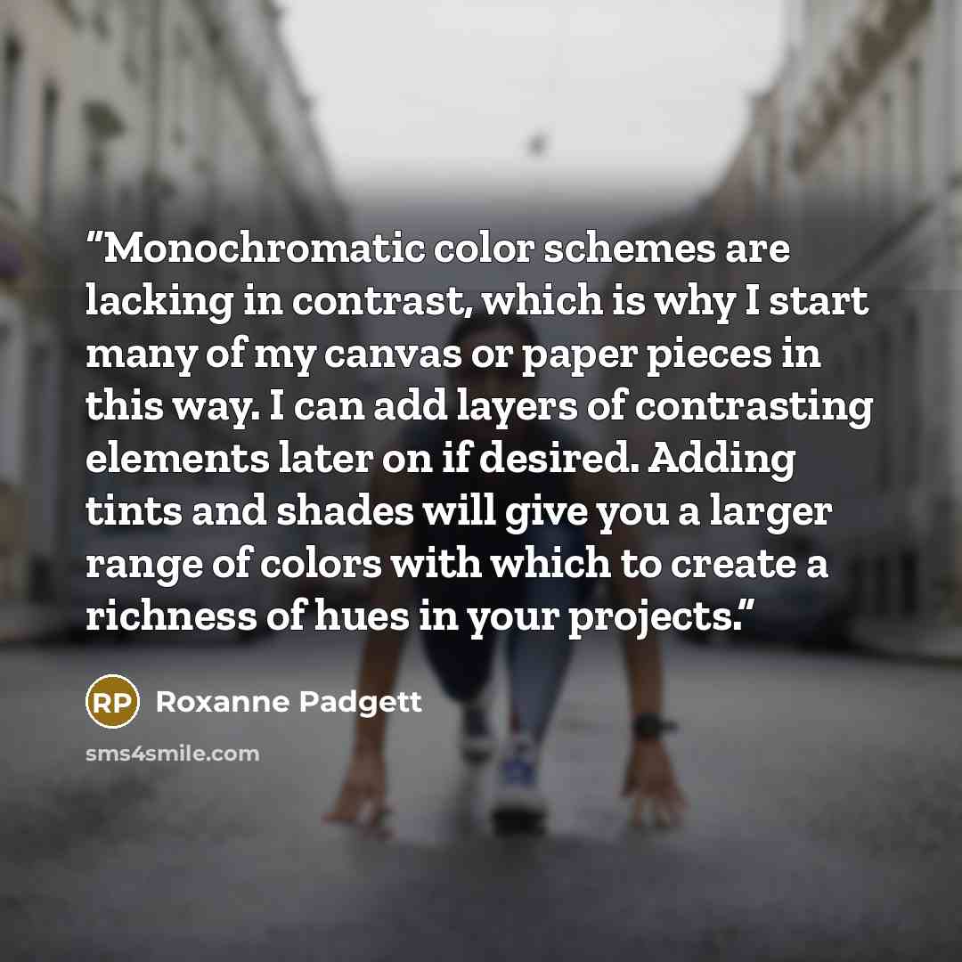 “Monochromatic color schemes are lacking in contrast, which is why I start many of my canvas or paper pieces in this way. I can add layers of contrasting elements later on if desired. Adding tints and shades will give you a larger range of colors with which to create a richness of hues in your…” quote by Roxanne Padgett