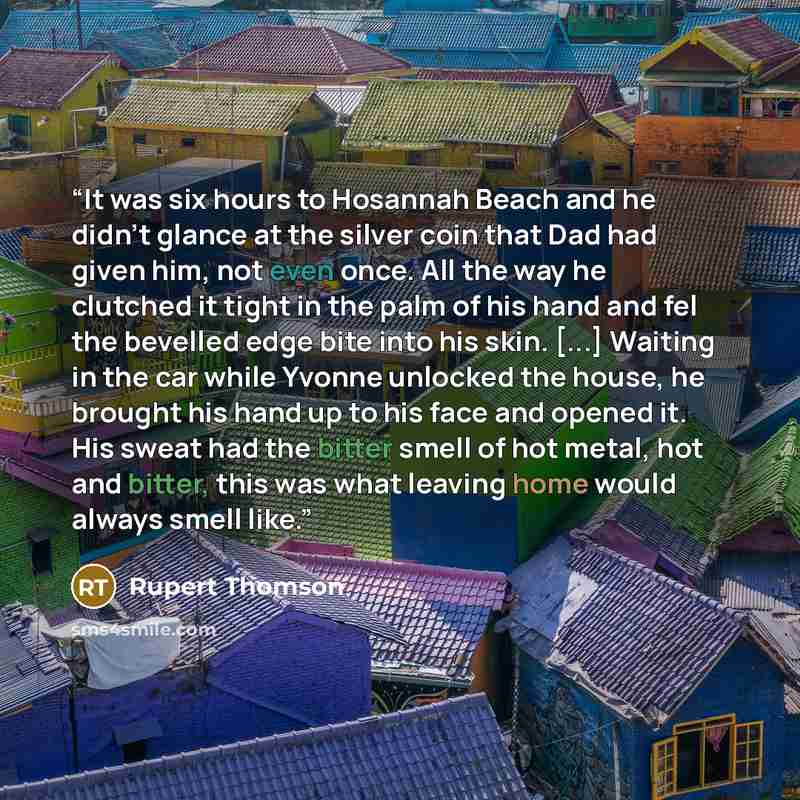“It was six hours to Hosannah Beach and he didn't glance at the silver coin that Dad had given him, not even once. All the way he clutched it tight in the palm of his hand and fel the bevelled edge bite into his skin. [...] Waiting in the car while Yvonne unlocked the house, he brought his hand up…” quote by Rupert Thomson