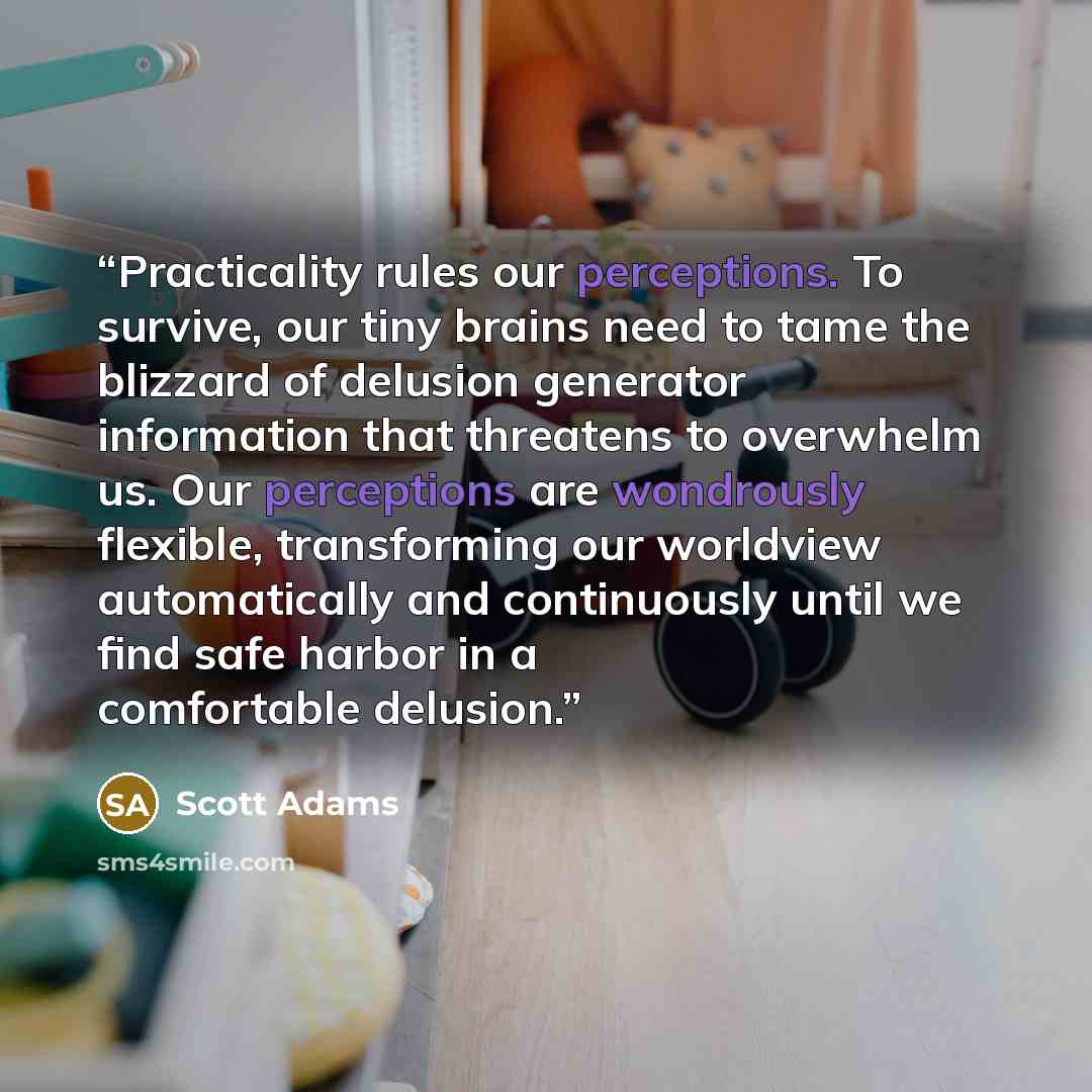 “Practicality rules our perceptions. To survive, our tiny brains need to tame the blizzard of delusion generator information that threatens to overwhelm us. Our perceptions are wondrously flexible, transforming our worldview automatically and continuously until we find safe harbor in a comfortable…” quote by Scott Adams