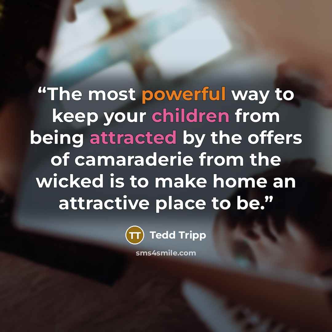 “The most powerful way to keep your children from being attracted by the offers of camaraderie from the wicked is to make home an attractive place to be.” quote by Tedd Tripp