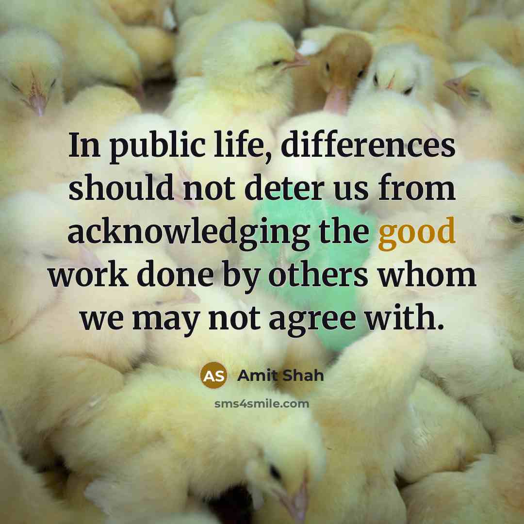 “In public life, differences should not deter us from acknowledging the good work done by others whom we may not agree with.” quote by Amit Shah