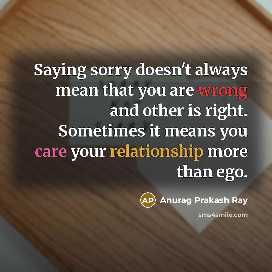 “Saying sorry doesn't always mean that you are wrong and other is right. Sometimes it means you care your relationship more than ego.” quote by Anurag Prakash Ray