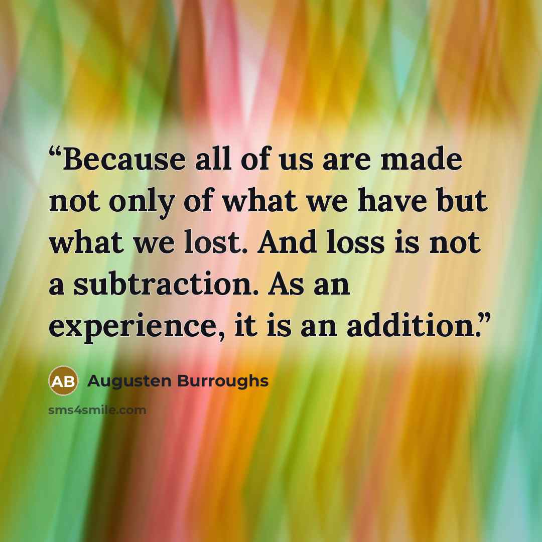 “Because all of us are made not only of what we have but what we lost. And loss is not a subtraction. As an experience, it is an addition.” quote by Augusten Burroughs