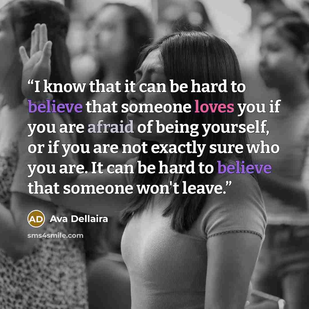 “I know that it can be hard to believe that someone loves you if you are afraid of being yourself, or if you are not exactly sure who you are. It can be hard to believe that someone won't leave.” quote by Ava Dellaira