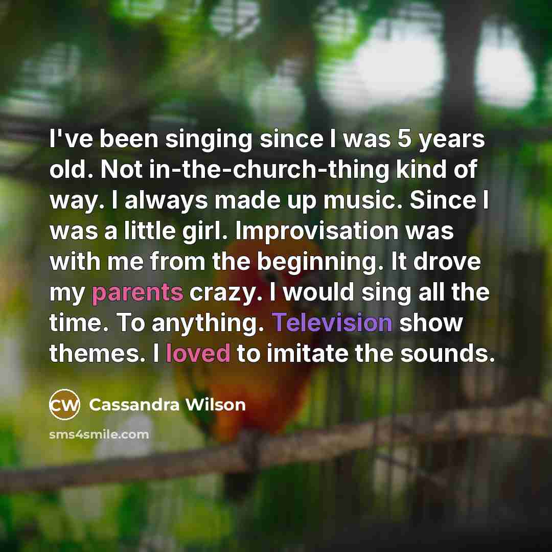 “I've been singing since I was 5 years old. Not in-the-church-thing kind of way. I always made up music. Since I was a little girl. Improvisation was with me from the beginning. It drove my parents crazy. I would sing all the time. To anything. Television show themes. I loved to imitate the sounds.” quote by Cassandra Wilson