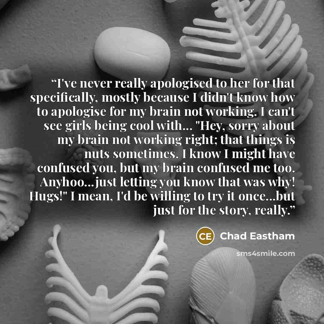 “I've never really apologised to her for that specifically, mostly because I didn't know how to apologise for my brain not working. I can't see girls being cool with... "Hey, sorry about my brain not working right; that things is nuts sometimes. I know I might have confused you, but my brain…” quote by Chad Eastham