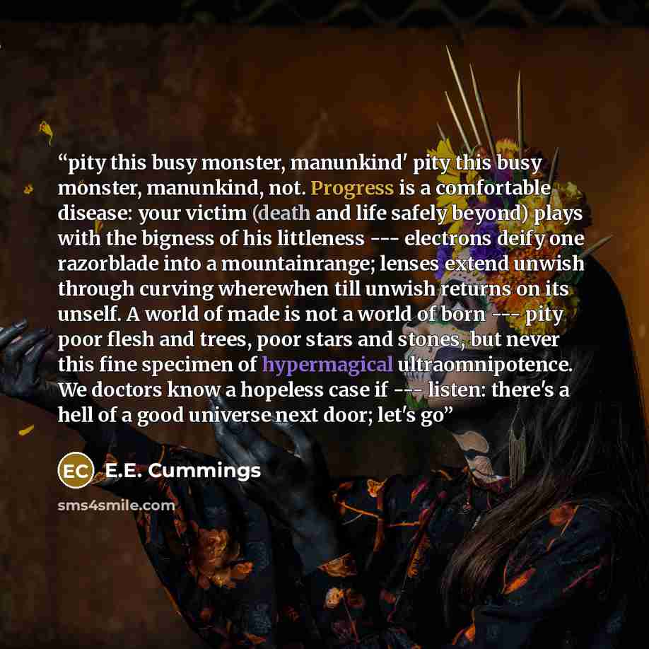 “pity this busy monster, manunkind' pity this busy monster, manunkind, not. Progress is a comfortable disease: your victim (death and life safely beyond) plays with the bigness of his littleness --- electrons deify one razorblade into a mountainrange; lenses extend unwish through curving wherewhen…” quote by E.E. Cummings