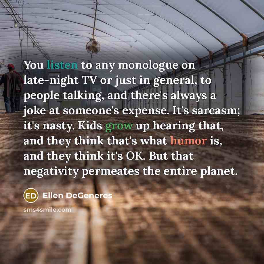 “You listen to any monologue on late-night TV or just in general, to people talking, and there's always a joke at someone's expense. It's sarcasm; it's nasty. Kids grow up hearing that, and they think that's what humor is, and they think it's OK. But that negativity permeates the entire planet.” quote by Ellen DeGeneres