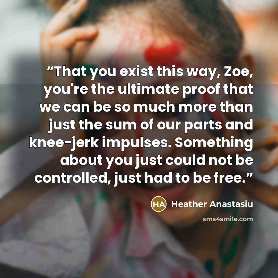 “That you exist this way, Zoe, you're the ultimate proof that we can be so much more than just the sum of our parts and knee-jerk impulses. Something about you just could not be controlled, just had to be free.” quote by Heather Anastasiu