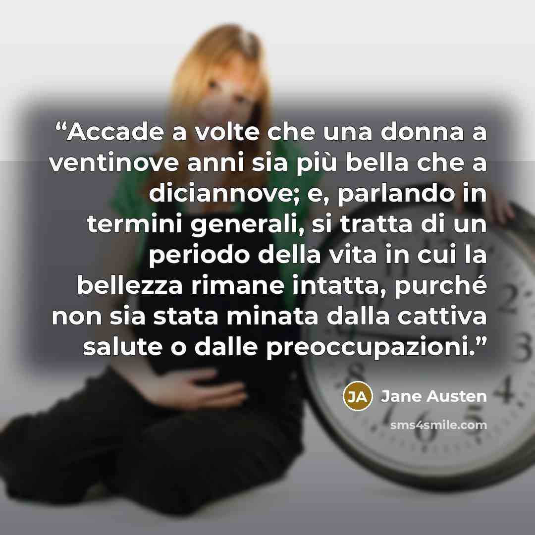 “Accade a volte che una donna a ventinove anni sia più bella che a diciannove; e, parlando in termini generali, si tratta di un periodo della vita in cui la bellezza rimane intatta, purché non sia stata minata dalla cattiva salute o dalle preoccupazioni.” quote by Jane Austen
