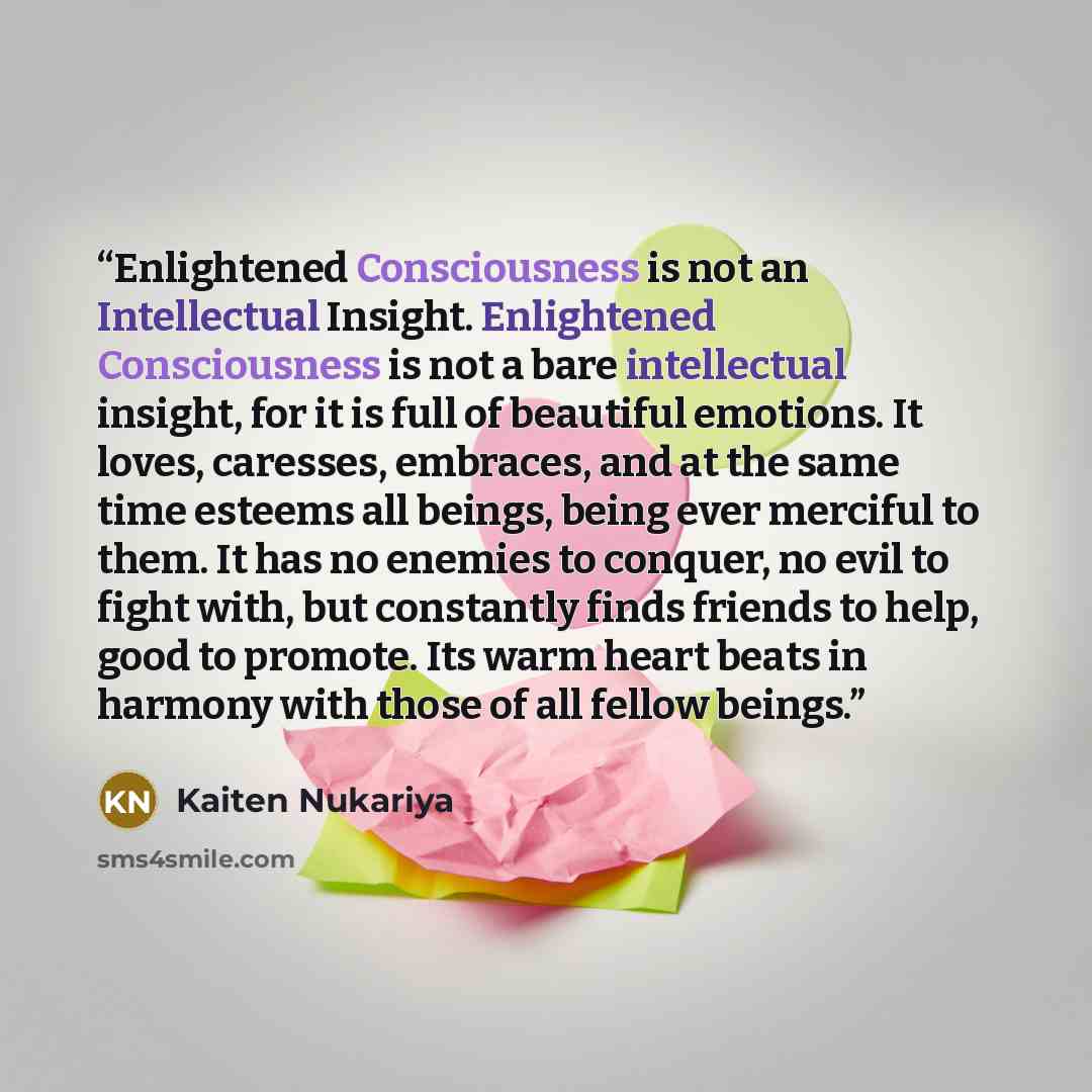 “Enlightened Consciousness is not an Intellectual Insight. Enlightened Consciousness is not a bare intellectual insight, for it is full of beautiful emotions. It loves, caresses, embraces, and at the same time esteems all beings, being ever merciful to them. It has no enemies to conquer, no evil to…” quote by Kaiten Nukariya