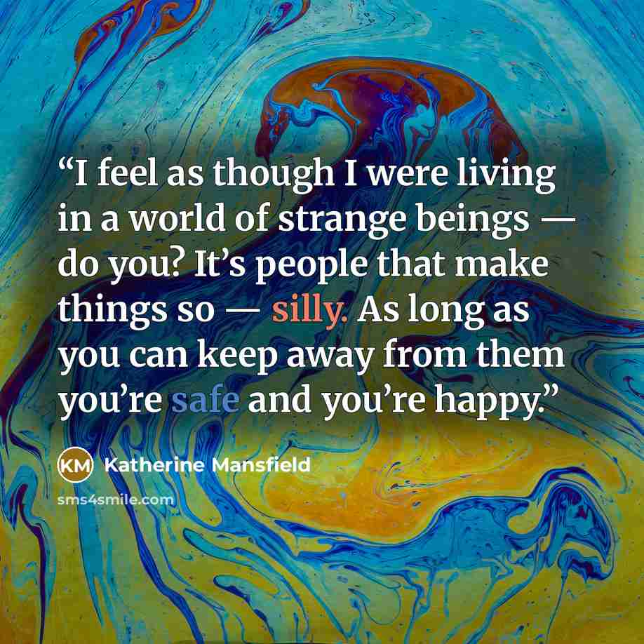 “I feel as though I were living in a world of strange beings — do you? It’s people that make things so — silly. As long as you can keep away from them you’re safe and you’re happy.” quote by Katherine Mansfield