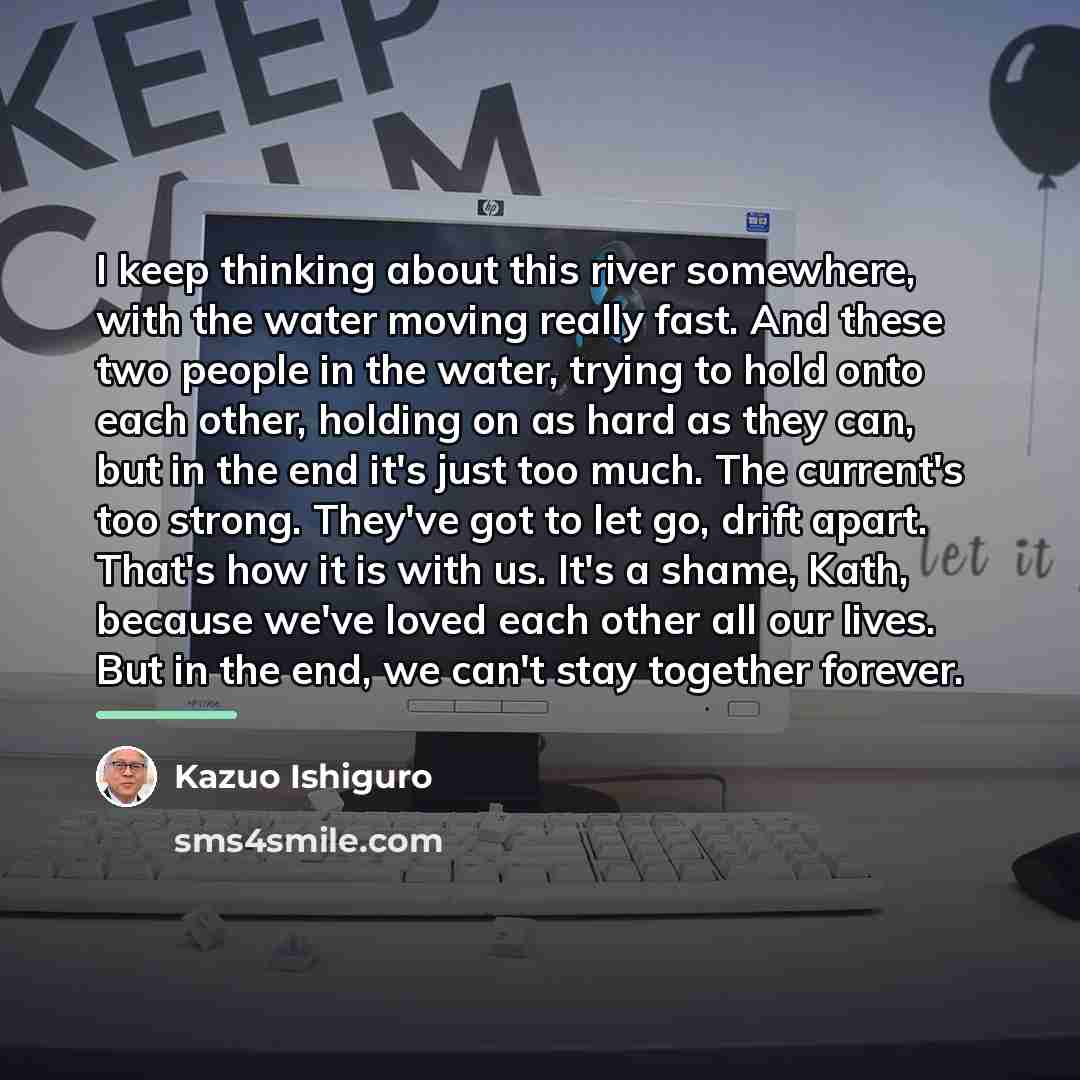 “I keep thinking about this river somewhere, with the water…” quote by Kazuo Ishiguro