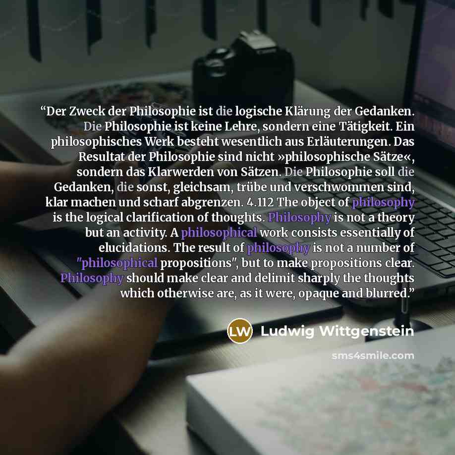 “Der Zweck der Philosophie ist die logische Klärung der Gedanken. Die Philosophie ist keine Lehre, sondern eine Tätigkeit. Ein philosophisches Werk besteht wesentlich aus Erläuterungen. Das Resultat der Philosophie sind nicht »philosophische Sätze«, sondern das Klarwerden von Sätzen. Die…” quote by Ludwig Wittgenstein