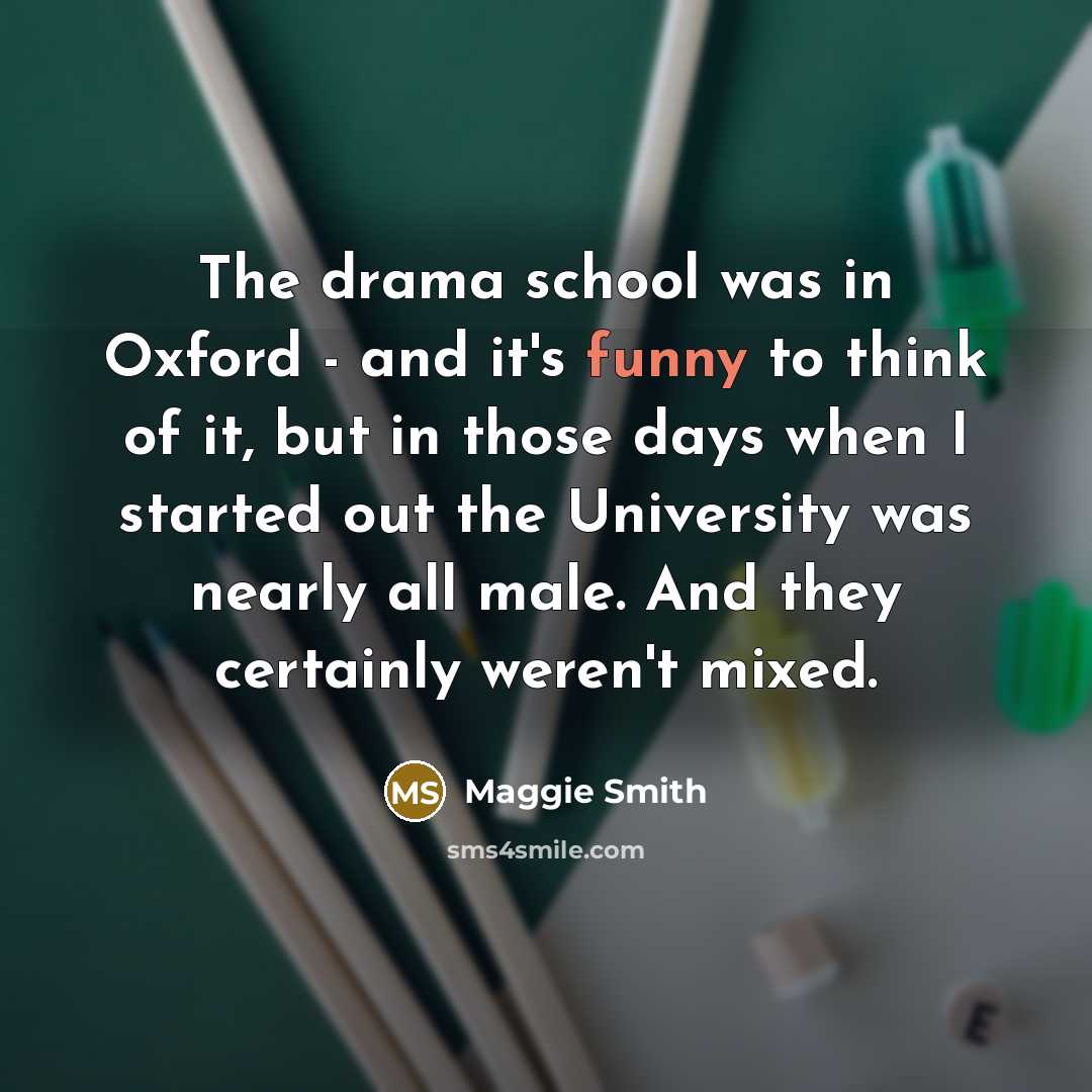“The drama school was in Oxford - and it's funny to think of it, but in those days when I started out the University was nearly all male. And they certainly weren't mixed.” quote by Maggie Smith