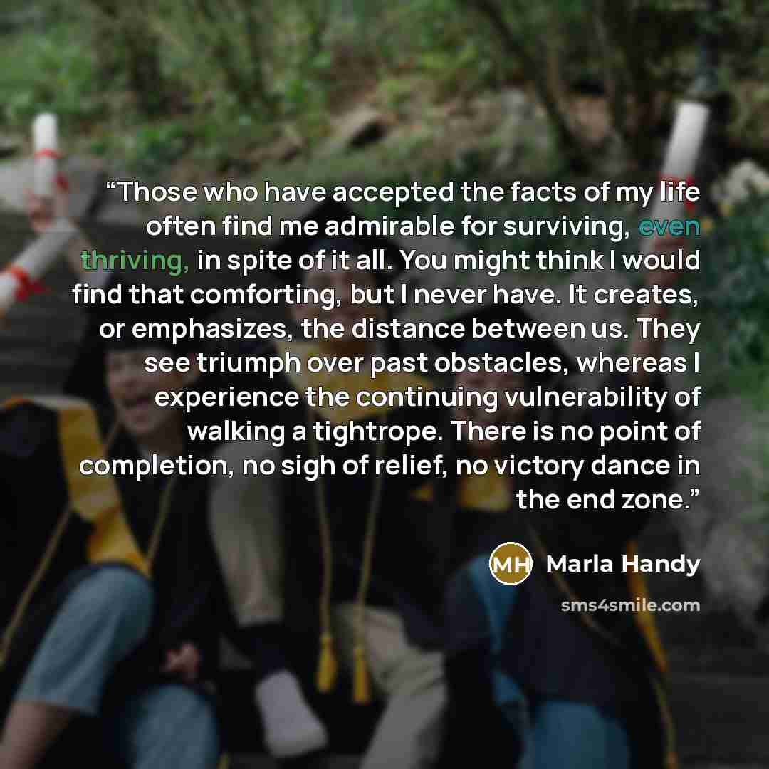 “Those who have accepted the facts of my life often find me admirable for surviving, even thriving, in spite of it all. You might think I would find that comforting, but I never have. It creates, or emphasizes, the distance between us. They see triumph over past obstacles, whereas I experience the…” quote by Marla Handy