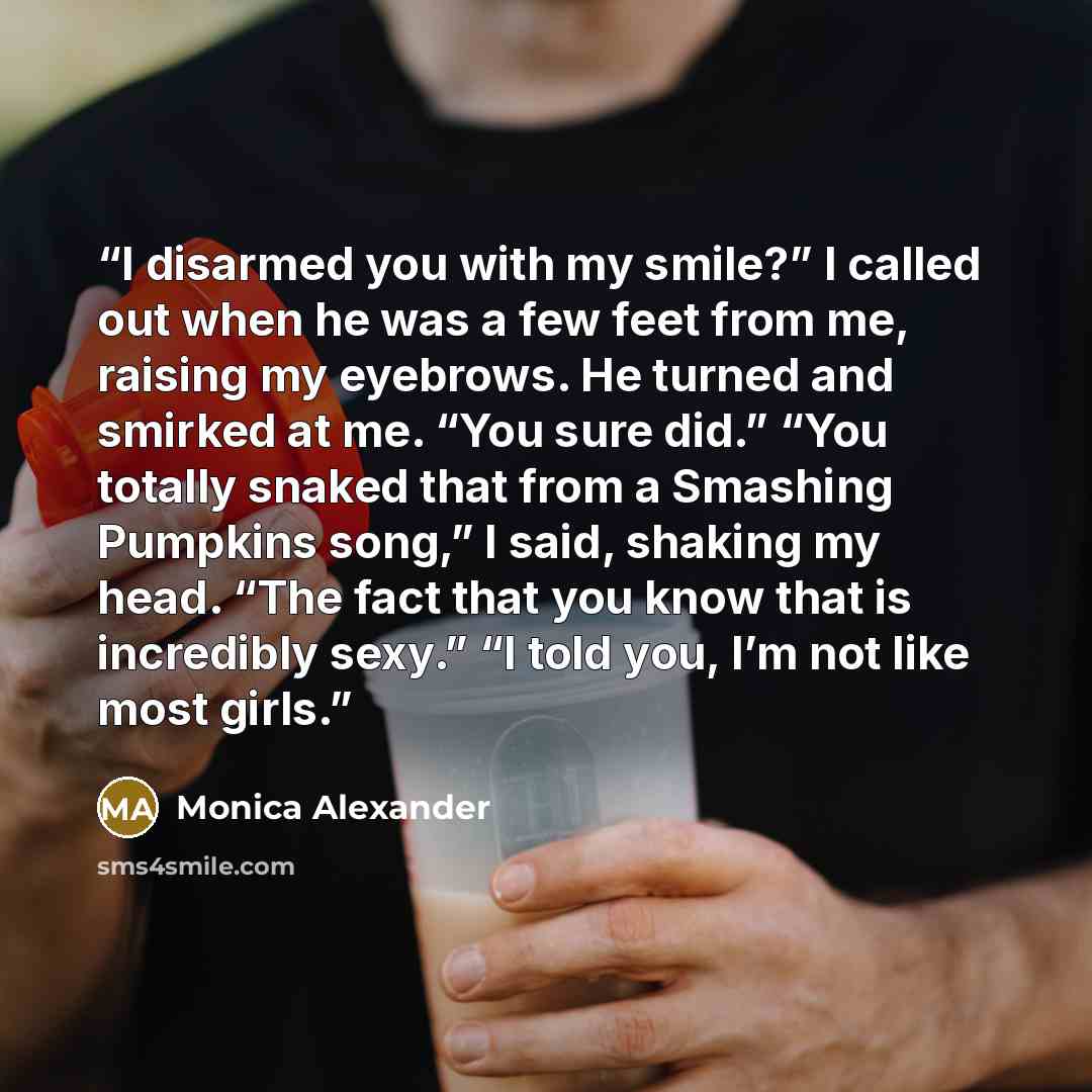 “I disarmed you with my smile?” I called out when he was a few feet from me, raising my eyebrows. He turned and smirked at me. “You sure did.” “You totally snaked that from a Smashing Pumpkins song,” I said, shaking my head. “The fact that you know that is incredibly sexy.” “I told you, I’m not…” quote by Monica Alexander