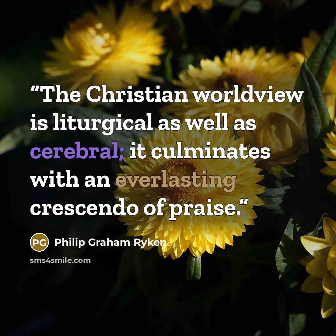 “The Christian worldview is liturgical as well as cerebral; it culminates with an everlasting crescendo of praise.” quote by Philip Graham Ryken