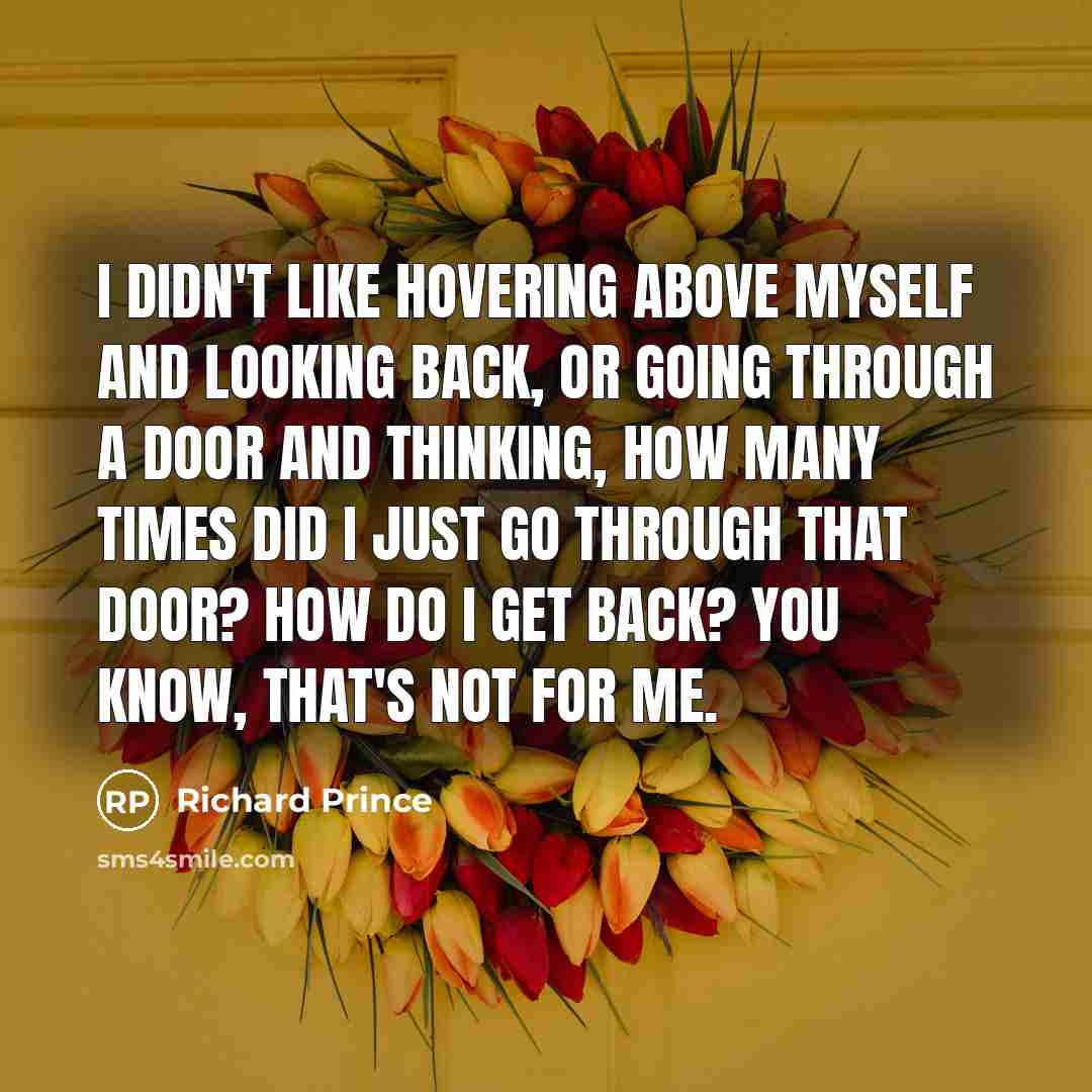 “I didn't like hovering above myself and looking back, or going through a door and thinking, How many times did I just go through that door? How do I get back? You know, that's not for me.” quote by Richard Prince