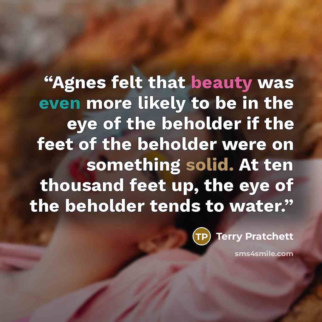 “Agnes felt that beauty was even more likely to be in the eye of the beholder if the feet of the beholder were on something solid. At ten thousand feet up, the eye of the beholder tends to water.” quote by Terry Pratchett
