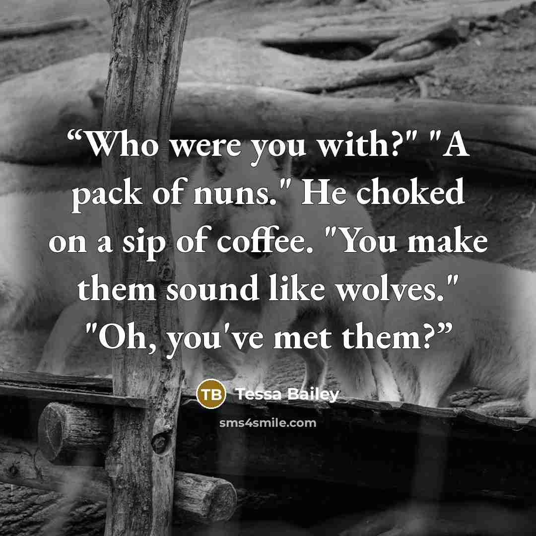 “Who were you with?" "A pack of nuns." He choked on a sip of coffee. "You make them sound like wolves." "Oh, you've met them?” quote by Tessa Bailey